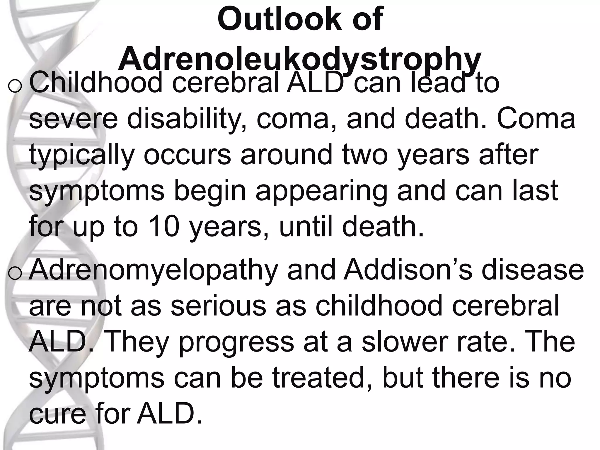 Outlook of
Adrenoleukodystrophy
o Childhood cerebral ALD can lead to
severe disability, coma, and death. Coma
typically occurs around two years after
symptoms begin appearing and can last
for up to 10 years, until death.
o Adrenomyelopathy and Addison’s disease
are not as serious as childhood cerebral
ALD. They progress at a slower rate. The
symptoms can be treated, but there is no
cure for ALD.
 