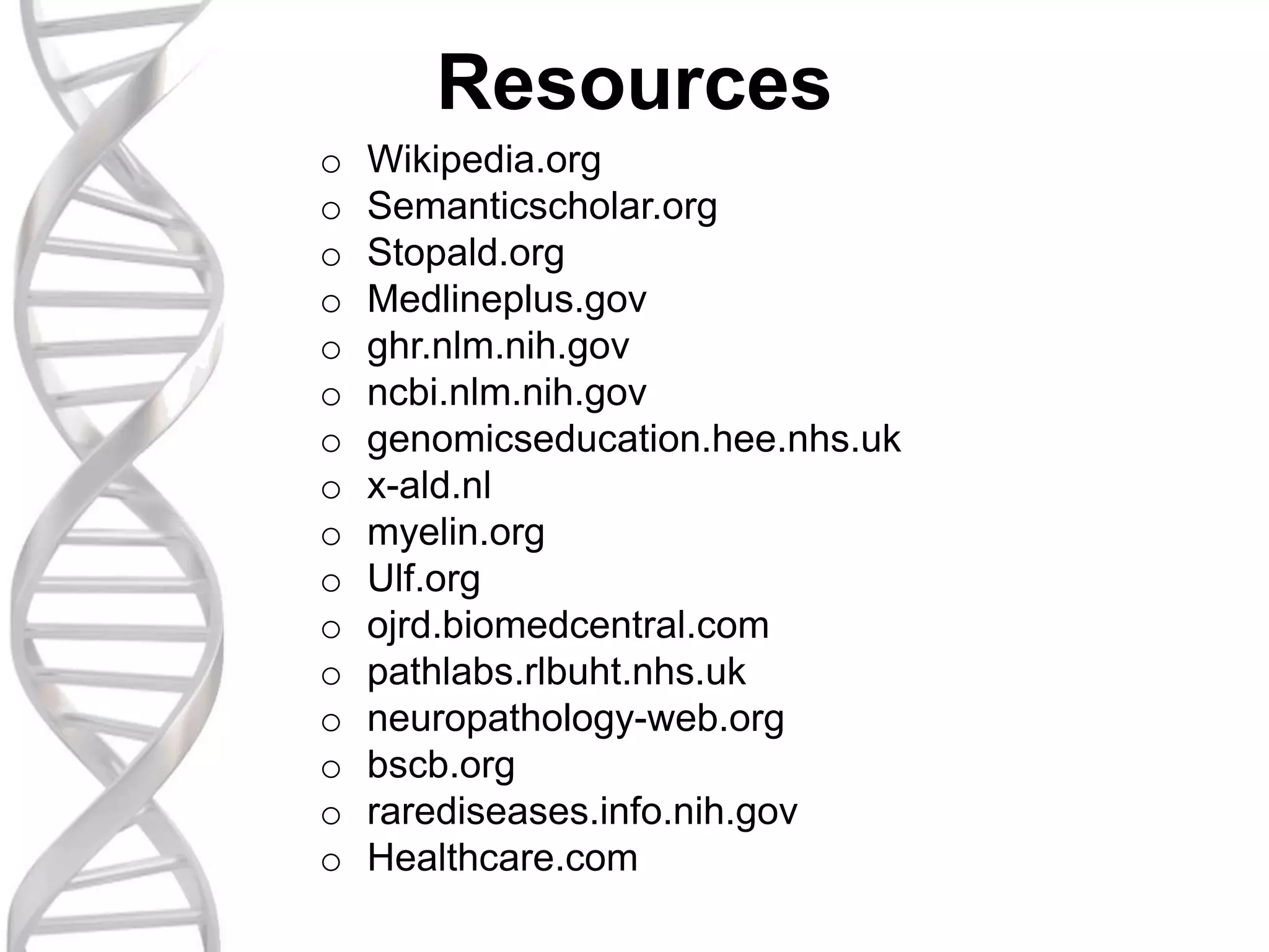 Resources
o Wikipedia.org
o Semanticscholar.org
o Stopald.org
o Medlineplus.gov
o ghr.nlm.nih.gov
o ncbi.nlm.nih.gov
o genomicseducation.hee.nhs.uk
o x-ald.nl
o myelin.org
o Ulf.org
o ojrd.biomedcentral.com
o pathlabs.rlbuht.nhs.uk
o neuropathology-web.org
o bscb.org
o rarediseases.info.nih.gov
o Healthcare.com
 