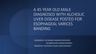 A 45 YEAR OLD MALE
DIAGNOSED WITH ALCHOLIC
LIVER DISEASE POSTED FOR
ESOPHAGEAL VARICES
BANDING
MODERATOR : DR SHAHBAZ HASNAIN (PROFESSOR)
DR AMRUTA PATIL (SENIOR RESIDENT)
PRESENTOR : DR SPOORTI PUJARI (JUNIOR RESIDENT)
 