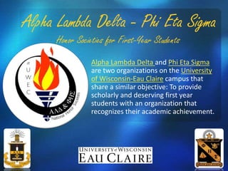 Alpha Lambda Delta and Phi Eta Sigma
are two organizations on the University
of Wisconsin-Eau Claire campus that
share a similar objective: To provide
scholarly and deserving first year
students with an organization that
recognizes their academic achievement.
 