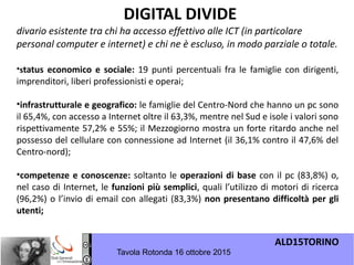 ALD15TORINO
Tavola Rotonda 16 ottobre 2015
•status economico e sociale: 19 punti percentuali fra le famiglie con dirigenti,
imprenditori, liberi professionisti e operai;
•infrastrutturale e geografico: le famiglie del Centro-Nord che hanno un pc sono
il 65,4%, con accesso a Internet oltre il 63,3%, mentre nel Sud e isole i valori sono
rispettivamente 57,2% e 55%; il Mezzogiorno mostra un forte ritardo anche nel
possesso del cellulare con connessione ad Internet (il 36,1% contro il 47,6% del
Centro-nord);
•competenze e conoscenze: soltanto le operazioni di base con il pc (83,8%) o,
nel caso di Internet, le funzioni più semplici, quali l’utilizzo di motori di ricerca
(96,2%) o l’invio di email con allegati (83,3%) non presentano difficoltà per gli
utenti; 
DIGITAL DIVIDE
divario esistente tra chi ha accesso effettivo alle ICT (in particolare
personal computer e internet) e chi ne è escluso, in modo parziale o totale.
 