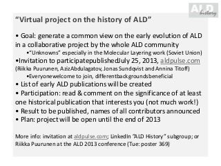 “Virtual project on the history of ALD”
• Goal: generate a common view on the early evolution of ALD
in a collaborative project by the whole ALD community
•“Unknowns” especially in the Molecular Layering work (Soviet Union)
•Invitation to participatepublishedJuly 25, 2013, aldpulse.com
(Riikka Puurunen, AzizAbdulagatov, Jonas Sundqvist and Annina Titoff)
•Everyonewelcome to join, differentbackgroundsbeneficial
• List of early ALD publications will be created
• Participation: read & comment on the significance of at least
one historical publication that interests you (not much work!)
• Result to be published, names of all contributors announced
• Plan: project will be open until the end of 2013
More info: invitation at aldpulse.com; LinkedIn ”ALD History” subgroup; or
Riikka Puurunen at the ALD 2013 conference (Tue: poster 369)
 