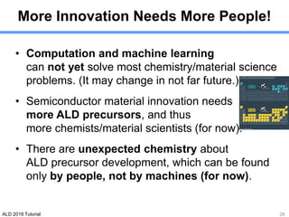 ALD 2018 Tutorial
More Innovation Needs More People!
• Computation and machine learning
can not yet solve most chemistry/material science
problems. (It may change in not far future.)
• Semiconductor material innovation needs
more ALD precursors, and thus
more chemists/material scientists (for now).
• There are unexpected chemistry about
ALD precursor development, which can be found
only by people, not by machines (for now).
26
 