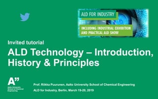 Puurunen, Tutorial, ALD for Industry, Berlin, 19.3.2019
Invited tutorial
ALD Technology – Introduction,
History & Principles
Prof. Riikka Puurunen, Aalto University School of Chemical Engineering
ALD for Industry, Berlin, March 19-20, 2019
 