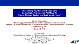 “Quantifying Your Dynamic Human Body
(Including Its Microbiome), Will Move Us
From a Sickcare System to a Healthcare System”
Invited Presentation
Microbiology and the Microbiome and the Implications for Human Health
Analytic, Life Science & Diagnostic Association (ALDA) 2016 Senior Management Conference
Half Moon Bay, CA
October 3, 2016
Dr. Larry Smarr
Director, California Institute for Telecommunications and Information Technology
Harry E. Gruber Professor,
Dept. of Computer Science and Engineering
Jacobs School of Engineering, UCSD
http://lsmarr.calit2.net
1
 