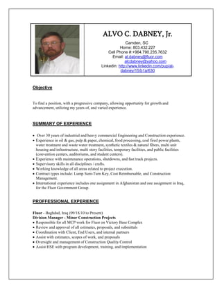 ALVO C. DABNEY, Jr.
                                                         Camden, SC
                                                      Home: 803.432.227
                                               Cell Phone #:+964.790.235.7632
                                                 Email: al.dabney@fluor.com
                                                         alcdabney@yahoo.com
                                           Linkedin: http://www.linkedin.com/pup/al-
                                                      dabney/15/b1a/630



Objective


To find a position, with a progressive company, allowing opportunity for growth and
advancement, utilizing my years of, and varied experience.


SUMMARY OF EXPERIENCE

 Over 30 years of industrial and heavy commercial Engineering and Construction experience.
 Experience in oil & gas, pulp & paper, chemical, food processing, coal fired power plants,
  water treatment and waste water treatment, synthetic textiles & natural fibers, multi unit
  housing and infrastructure, multi story facilities, temporary facilities, and public facilities
  (convention centers, auditoriums, and student centers).
 Experience with maintenance operations, shutdowns, and fast track projects.
 Supervisory skills in all disciplines / crafts.
 Working knowledge of all areas related to project execution.
 Contract types include: Lump Sum-Turn Key, Cost Reimbursable, and Construction
  Management.
 International experience includes one assignment in Afghanistan and one assignment in Iraq,
  for the Fluor Government Group.


PROFFESSIONAL EXPERIENCE

Fluor - Baghdad, Iraq (09/18/10 to Present)
Division Manager - Minor Construction Projects
 Responsible for all MCP work for Fluor on Victory Base Complex
 Review and approval of all estimates, proposals, and submittals
 Coordination with Client, End Users, and internal partners
 Assist with estimates, scopes of work, and proposals
 Oversight and management of Construction Quality Control
 Assist HSE with program development, training, and implementation
 