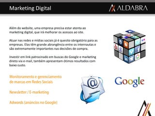 Marketing Digital


Além do website, uma empresa precisa estar atenta ao
marketing digital, que irá melhorar os acessos ao site.

Atuar nas redes e mídias sociais já é quesito obrigatório para as
empresas. Elas têm grande abrangência entre os internautas e
são extremamente importantes nas decisões de compra.

Investir em link patrocinado em buscas do Google e marketing
direto via e-mail, também apresentam ótimos resultados com
baixo custo.


Monitoramento e gerenciamento
de marcas em Redes Sociais

Newsletter / E-marketing

Adwords (anúncios no Google)
 