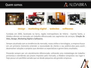 Quem somos




             design . marketing digital . websites . softwares

Fundada em 2005, localizada na Serra, região metropolitana de Vitória - Espírito Santo, a
Aldabra oferece ao mercado um trabalho diferenciado nos segmentos de serviços: Criação de
Sites, Design, Marketing Digital e Softwares.

Sempre atualizada com as tendências do mercado, novas mídias e tecnologias, a empresa busca
em um primeiro momento entender a necessidade do cliente e seu público-alvo para assim
desenvolver soluções e projetos que atendam as expectativas e gerem bons resultados.

Prezando sempre por um atendimento diferenciado, utilizando uma metodologia de trabalho
primorosa e atendendo aos prazos impostos pelo mercado, a Aldabra conquistou seu lugar e
hoje possui um portfólio variado que vai desde pequenas até grandes empresas.
 