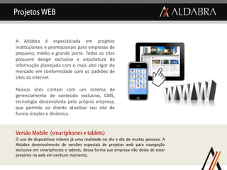 Projetos WEB


A Aldabra é especializada em projetos
institucionais e promocionais para empresas de
pequeno, médio e grande porte. Todos os sites
possuem design exclusivo e arquitetura da
informação planejada com o mais alto rigor do
mercado em conformidade com os padrões de
sites da internet.

Nossos sites contam com um sistema de
gerenciamento de conteúdo exclusivo, CMS,
tecnologia desenvolvida pela própria empresa,
que permite ao cliente atualizar seu site de
forma simples e dinâmica.


Versão Mobile (smartphones e tablets)
O uso de dispositivos móveis já uma realidade no dia a dia de muitas pessoas. A
Aldabra desenvolmento de versões especiais de projetos web para navegação
exclusiva em smartphones e tablets, dessa forma sua empresa não deixa de estar
presente na web em nenhum momento.
 