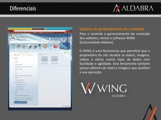 Diferenciais


               Sistema de gerenciamento de conteúdo
               Para o controle e gerenciamento do conteúdo
               dos websites, temos o software WING .
               (Exclusividade Aldabra).

               O WING é uma ferramenta que permitirá que o
               proprietário do site atualize os textos, imagens,
               vídeos e vários outros tipos de dados com
               facilidade e agilidade. Esta ferramenta também
               possui editores de texto e imagens que auxiliam
               a sua operação.
 