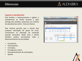 Diferenciais


Suporte e atendimento
Para facilitar o relacionamento e agilizar o
atendimento ao cliente durante e após
entrega dos projetos, possuímos um sistema
de atendimento online - Área do Cliente.

Este sistema permite que o cliente faça
qualquer solicitação de ajuste de erros,
treinamento ou alteração de conteúdo
quando necessário. Nesta área o cliente
também poderá acompanhar todo o
desenvolvimento do seu projeto.

•   Consultoria;
•   Treinamentos;
•   Correções;
•   Cronograma online;
•   Acompanhamento de solicitações;
•   Ajustes.
 