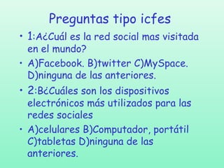 Preguntas tipo icfes
• 1:A¿Cuál es la red social mas visitada
en el mundo?
• A)Facebook. B)twitter C)MySpace.
D)ninguna de las anteriores.

• 2:B¿Cuáles son los dispositivos

electrónicos más utilizados para las
redes sociales
• A)celulares B)Computador, portátil
C)tabletas D)ninguna de las
anteriores.

 
