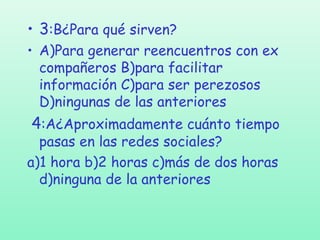 • 3:B¿Para qué sirven?
• A)Para generar reencuentros con ex
compañeros B)para facilitar
información C)para ser perezosos
D)ningunas de las anteriores

4:A¿Aproximadamente cuánto tiempo

pasas en las redes sociales?
a)1 hora b)2 horas c)más de dos horas
d)ninguna de la anteriores

 