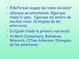 • 5:B¿Porqué ocupas las redes sociales?
• a)Porque es entretenido. B)porque
todos lo usan. C)porque me entero de
muchas cosas. d) ninguna de las
anteriores.

• 6:¿Quién fundo la primera red social.
• A) Mark Zuckerberg. B)Andrew
Winreich. C)Tom Anderson. D)ninguna
de las anteriores.

 