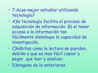 • 7:A¿es mejor estudiar utilizando
tecnología?
• A)la tecnología facilita el proceso de
adquisición de información. B) el tener
acceso a la información tan
fácilmente disminuye la capacidad de
investigación.
• C)hábitos como la lectura se pierden,
debido a que es mas fácil copiar y
pegar, que leer y analizar.
• D)ninguna de la anteriores.

 
