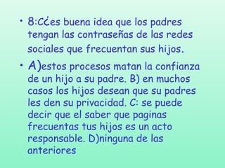 • 8:C¿es buena idea que los padres

tengan las contraseñas de las redes
sociales que frecuentan sus hijos.

• A)estos procesos matan la confianza
de un hijo a su padre. B) en muchos
casos los hijos desean que su padres
les den su privacidad. C: se puede
decir que el saber que paginas
frecuentas tus hijos es un acto
responsable. D)ninguna de las
anteriores

 