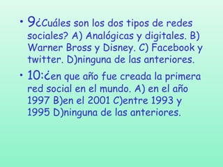 • 9¿Cuáles son los dos tipos de redes

sociales? A) Analógicas y digitales. B)
Warner Bross y Disney. C) Facebook y
twitter. D)ninguna de las anteriores.

• 10:¿en que año fue creada la primera
red social en el mundo. A) en el año
1997 B)en el 2001 C)entre 1993 y
1995 D)ninguna de las anteriores.

 
