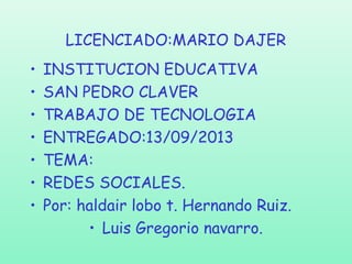 LICENCIADO:MARIO DAJER
•
•
•
•
•
•
•

INSTITUCION EDUCATIVA
SAN PEDRO CLAVER
TRABAJO DE TECNOLOGIA
ENTREGADO:13/09/2013
TEMA:
REDES SOCIALES.
Por: haldair lobo t. Hernando Ruiz.
• Luis Gregorio navarro.

 