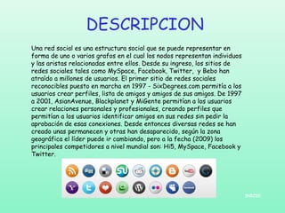 DESCRIPCION
Una red social es una estructura social que se puede representar en
forma de uno o varios grafos en el cual los nodos representan individuos
y las aristas relacionadas entre ellos. Desde su ingreso, los sitios de
redes sociales tales como MySpace, Facebook, Twitter, y Bebo han
atraído a millones de usuarios. El primer sitio de redes sociales
reconocibles puesto en marcha en 1997 - SixDegrees.com permitía a los
usuarios crear perfiles, lista de amigos y amigos de sus amigos. De 1997
a 2001, AsianAvenue, Blackplanet y MiGente permitían a los usuarios
crear relaciones personales y profesionales, creando perfiles que
permitían a los usuarios identificar amigos en sus redes sin pedir la
aprobación de esas conexiones. Desde entonces diversas redes se han
creado unas permanecen y otras han desaparecido, según la zona
geográfica el líder puede ir cambiando, pero a la fecha (2009) los
principales competidores a nivel mundial son: Hi5, MySpace, Facebook y
Twitter.

INICIO

 