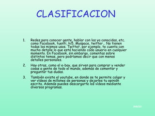 CLASIFICACION
1.

Redes para conocer gente, hablar con los ya conocidos, etc.
como Facebook, tuenti, hi5, Myspace, twitter… No tienen
todas los mismos usos. Twitter, por ejemplo, te cuenta con
mucho detalle lo que está haciendo cada usuario en cualquier
momento. En Facebook, sin embargo, comentas sobre
distintos temas, pero podríamos decir que con menos
detalles personales.

2.

Hay otras, como el e-bay, que sirven para comprar y vender
cosas a gente de todo el mundo, además de comentar y
preguntar tus dudas.

3.

También existe el youtube, en donde se te permite colgar y
ver vídeos de millones de personas y dejarles tu opinión
escrita. Además puedes descargarte los vídeos mediante
diversos programas.

INICIO

 