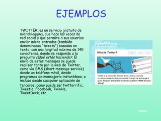 EJEMPLOS
TWITTER, es un servicio gratuito de
microblogging, que hace las veces de
red social y que permite a sus usuarios
enviar micro-entradas (también
denominadas "tweets") basadas en
texto, con una longitud máxima de 140
caracteres, donde se responde a la
pregunta ¿Qué estás haciendo?. El
envío de estos mensajes se puede
realizar tanto por la web de Twitter,
como vía SMS (short message service)
desde un teléfono móvil, desde
programas de mensajería instantánea, o
incluso desde cualquier aplicación de
terceros, como puede serTwitterrific,
Tweetie, Facebook, Twinkle,
TweetDeck, etc.

INICIO

 