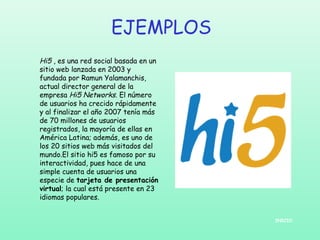 EJEMPLOS
Hi5 , es una red social basada en un
sitio web lanzada en 2003 y
fundada por Ramun Yalamanchis,
actual director general de la
empresa Hi5 Networks. El número
de usuarios ha crecido rápidamente
y al finalizar el año 2007 tenía más
de 70 millones de usuarios
registrados, la mayoría de ellas en
América Latina; además, es uno de
los 20 sitios web más visitados del
mundo.El sitio hi5 es famoso por su
interactividad, pues hace de una
simple cuenta de usuarios una
especie de tarjeta de presentación
virtual; la cual está presente en 23
idiomas populares.
INICIO

 