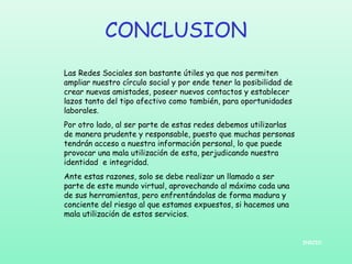 CONCLUSION
Las Redes Sociales son bastante útiles ya que nos permiten
ampliar nuestro círculo social y por ende tener la posibilidad de
crear nuevas amistades, poseer nuevos contactos y establecer
lazos tanto del tipo afectivo como también, para oportunidades
laborales.
Por otro lado, al ser parte de estas redes debemos utilizarlas
de manera prudente y responsable, puesto que muchas personas
tendrán acceso a nuestra información personal, lo que puede
provocar una mala utilización de esta, perjudicando nuestra
identidad e integridad.
Ante estas razones, solo se debe realizar un llamado a ser
parte de este mundo virtual, aprovechando al máximo cada una
de sus herramientas, pero enfrentándolas de forma madura y
conciente del riesgo al que estamos expuestos, si hacemos una
mala utilización de estos servicios.

INICIO

 