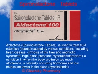 Spironolactone Tablets
© Clearsky Pharmacy
Aldactone (Spironolactone Tablets) is used to treat fluid
retention (edema) caused by various conditions, including
heart disease, cirrhosis of the liver and nephrotic
syndrome; High blood pressure; Hyperaldosteronism ( a
condition in which the body produces too much
aldoterone, a naturally occurring hormone) and low
potassium levels in the blood (hypokalemia).
 