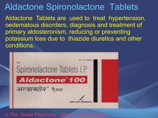 Aldactone Spironolactone Tablets 
Aldactone Tablets are used to treat hypertension, 
oedematous disorders, diagnosis and treatment of 
primary aldosteronism, reducing or preventing 
potassium loss due to thiazide diuretics and other 
conditions. 
© The Swiss Pharmacy, Geneva Switzerland 
 