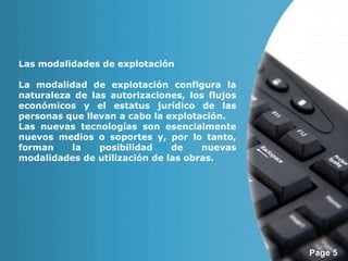 Page 5 
Las modalidades de explotación 
La modalidad de explotación configura la 
naturaleza de las autorizaciones, los flujos 
económicos y el estatus jurídico de las 
personas que llevan a cabo la explotación. 
Las nuevas tecnologías son esencialmente 
nuevos medios o soportes y, por lo tanto, 
forman la posibilidad de nuevas 
modalidades de utilización de las obras. 
 