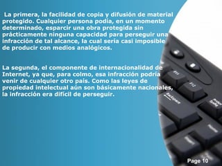 Page 10 
La primera, la facilidad de copia y difusión de material 
protegido. Cualquier persona podía, en un momento 
determinado, esparcir una obra protegida sin 
prácticamente ninguna capacidad para perseguir una 
infracción de tal alcance, la cual sería casi imposible 
de producir con medios analógicos. 
La segunda, el componente de internacionalidad de 
Internet, ya que, para colmo, esa infracción podría 
venir de cualquier otro país. Como las leyes de 
propiedad intelectual aún son básicamente nacionales, 
la infracción era difícil de perseguir. 
 