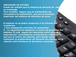 Page 13 
PREVISIÓN DE FUTURO 
Puede ser posible que el sistema de derecho de autor 
se mantenga 
Pero también seguro que se mantendrán los 
monopolios de explotación, que son el principio 
inspirador del sistema de derechos de autor. 
El sistema no se podrá conservar si no afronta dos 
cuestiones. 
1 Una adaptación profunda de contenidos. 
2- La capacidad de desplazar el centro de gravedad del 
sistema. El cual regula las relaciones entre autores y 
empresarios —proveedores, productores o editores—, 
que son el centro del sistema, pero donde radica 
realmente la problemática del derecho de autor es en la 
relación entre titulares de derechos y usuarios. 
 