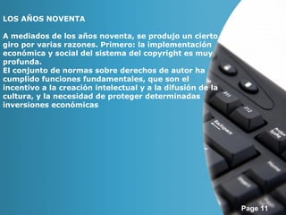 Page 11 
LOS AÑOS NOVENTA 
A mediados de los años noventa, se produjo un cierto 
giro por varias razones. Primero: la implementación 
económica y social del sistema del copyright es muy 
profunda. 
El conjunto de normas sobre derechos de autor ha 
cumplido funciones fundamentales, que son el 
incentivo a la creación intelectual y a la difusión de la 
cultura, y la necesidad de proteger determinadas 
inversiones económicas 
 