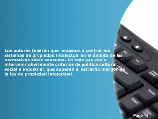 Page 14 
Los autores tendrán que empezar a centrar los 
sistemas de propiedad intelectual en el ámbito de las 
normativas sobre consumo. En todo eso van a 
intervenir obviamente criterios de política cultural, 
social o industrial, que superan el estrecho margen de 
la ley de propiedad intelectual. 
