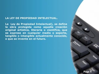 Page 4 
LA LEY DE PROPIEDAD INTELECTUAL. 
La Ley de Propiedad Intelectual), se define 
la obra protegida como aquella creación 
original artística, literaria o científica, que 
se exprese en cualquier medio o soporte, 
tangible o intangible actualmente conocido, 
o que se invente en el futuro. 
 