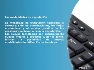 Page 5 
Las modalidades de explotación 
La modalidad de explotación configura la 
naturaleza de las autorizaciones, los flujos 
económicos y el estatus jurídico de las 
personas que llevan a cabo la explotación. 
Las nuevas tecnologías son esencialmente 
nuevos medios o soportes y, por lo tanto, 
forman la posibilidad de nuevas 
modalidades de utilización de las obras. 
 