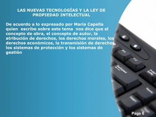Page 6 
LAS NUEVAS TECNOLOGÍAS Y LA LEY DE 
PROPIEDAD INTELECTUAL 
De acuerdo a lo expresado por María Capella 
quien escribe sobre este tema nos dice que el 
concepto de obra, el concepto de autor, la 
atribución de derechos, los derechos morales, los 
derechos económicos, la transmisión de derechos, 
los sistemas de protección y los sistemas de 
gestión 
 