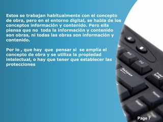Page 7 
Estos se trabajan habitualmente con el concepto 
de obra, pero en el entorno digital, se habla de los 
conceptos información y contenido. Pero ella 
piensa que no toda la información y contenido 
son obras, ni todas las obras son información y 
contenido. 
Por lo , que hay que pensar si se amplía el 
concepto de obra y se utiliza la propiedad 
intelectual, o hay que tener que establecer las 
protecciones 
 