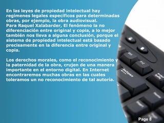 Page 8 
En las leyes de propiedad intelectual hay 
regímenes legales específicos para determinadas 
obras, por ejemplo, la obra audiovisual. 
Para Raquel Xalabarder, El fenómeno la no 
diferenciación entre original y copia, a lo mejor 
también nos lleva a alguna conclusión, porque el 
sistema de propiedad intelectual está basado 
precisamente en la diferencia entre original y 
copia. 
Los derechos morales, como el reconocimiento y 
la paternidad de la obra, crujen de una manera 
importante en el entorno digital. En Internet 
encontraremos muchas obras en las cuales 
toleramos un no reconocimiento de tal autoría. 
 