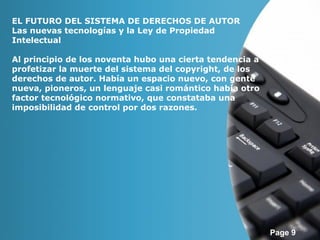 Page 9 
EL FUTURO DEL SISTEMA DE DERECHOS DE AUTOR 
Las nuevas tecnologías y la Ley de Propiedad 
Intelectual 
Al principio de los noventa hubo una cierta tendencia a 
profetizar la muerte del sistema del copyright, de los 
derechos de autor. Había un espacio nuevo, con gente 
nueva, pioneros, un lenguaje casi romántico había otro 
factor tecnológico normativo, que constataba una 
imposibilidad de control por dos razones. 
 