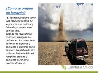 ¿Cómo se origina
un huracán?
  El huracán funciona como
una máquina sencilla de
vapor, con aire caliente y
húmedo proveyendo su
combustible.
Cuando los rayos del sol
calientan las aguas del
océano, el aire húmedo se
calienta, se expande y
comienza a elevarse como
lo hacen los globos de aire
caliente. Más aire húmedo
remplaza ese aire y
comienza ese mismo
proceso de nuevo.
 