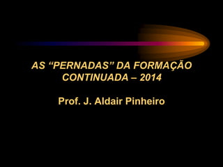 AS “PERNADAS” DA FORMAÇÃO
CONTINUADA – 2014
Prof. J. Aldair Pinheiro
 
