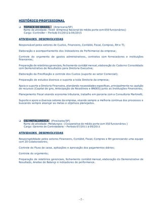 - 2 -
HISTÓRICO PROFISSIONAL
 TOPACK DO BRASIL (Americana/SP)
Ramo de atividade: Textil (Empresa Nacional de médio porte com 650 funcionários)
Cargo: Controller – Período 01/2012 à 04/2015
ATIVIDADES DESENVOLVIDAS
Responsável pelos setores de Custos, Financeiro, Contábil, Fiscal, Compras, RH e TI;
Elaboração e acompanhamento dos Indicadores de Performance da empresa;
Controle do orçamento de gastos administrativos, contratos com fornecedores e instituições
financeiras;
Preparação de relatórios gerenciais, fechamento contábil mensal, elaboração do Caderno Consolidado
com Demonstrativo de Resultados para Diretoria Executiva;
Elaboração da Precificação e controle dos Custos (suporte ao setor Comercial);
Preparação de estudos diversos e suporte a toda Diretoria da empresa;
Apoio e suporte a Diretoria Financeira, atendendo necessidades especificas, principalmente na captção
de recursos (Capital de giro, Antecipação de Recebíveis e BNDES) junto as Instituições Financeiras;
Planejamento Fiscal visando economia tributaria, trabalho em parceria com a Consultoria Martinelli;
Suporte e apoio a diversos setores da empresa, visando sempre a melhoria continua dos processos e
buscando sempre alcançar as metas e objetivos planejados.
 CSJ METALURGICA (Piracicaba/SP)
Ramo de atividade: Metalurgico ( Cooperativa de médio porte com 350 funcionários )
Cargo: Gerente de Controladoria – Período 07/2011 à 09/2011
ATIVIDADES DESENVOLVIDAS
Responsabilidade pelos setores Financeiro, Contábil, Fiscal, Compras e RH gerenciando uma equipe
com 20 Colaboradores;
Controle do Fluxo de caixa, aplicações e aprovação dos pagamentos diários;
Controle do orçamento;
Preparação de relatórios gerenciais, fechamento contábil mensal, elaboração do Demonstrativo de
Resultado, Analise de Balanço e indicadores de performance.
 