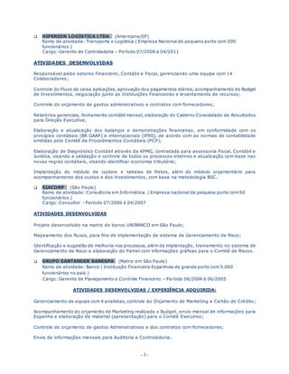 - 3 -
 HIPERION LOGÍSTICA LTDA (Americana/SP)
Ramo de atividade: Transporte e Logística ( Empresa Nacional de pequeno porte com 200
funcionários )
Cargo: Gerente de Controladoria – Período 07/2008 à 04/2011
ATIVIDADES DESENVOLVIDAS
Responsável pelos setores Financeiro, Contábil e Fiscal, gerenciando uma equipe com 14
Colaboradores;
Controle do Fluxo de caixa aplicações, aprovação dos pagamentos diários, acompanhamento do Budget
de Investimentos, negociação junto as Instituições Financeiras e levantamento de recursos;
Controle do orçamento de gastos administrativos e contratos com fornecedores;
Relatórios gerenciais, fechamento contábil mensal, elaboração do Caderno Consolidado de Resultados
para Direção Executiva;
Elaboração e atualização dos balanços e demonstrações financeiras, em conformidade com os
princípios contábeis (BR GAAP) e internacionais (IFRS), de acordo com as normas de contabilidade
emitidas pelo Comitê de Procedimentos Contábeis (PCP);
Elaboração de Diagnóstico Contábil através da KPMG, contratada para assessoria Fiscal, Contábil e
Jurídica, visando a validação e controle de todos os processos internos e atualização com base nas
novas regras contábeis, visando identificar economia tributária;
Implantação do módulo de custeio e tabelas de fretes, além do módulo orçamentário para
acompanhamento dos custos e dos investimentos, com base na metodologia BSC.
 SIACORP (São Paulo)
Ramo de atividade: Consultoria em Informática. ( Empresa nacional de pequeno porte com 60
funcionários )
Cargo: Consultor - Período 07/2006 à 04/2007
ATIVIDADES DESENVOLVIDAS
Projeto desenvolvido na matriz do banco UNIBANCO em São Paulo;
Mapeamento dos fluxos, para fins de implementação de sistema de Gerenciamento de Risco;
Identificação e sugestão de melhoria nos processos, além da implantação, treinamento no sistema de
Gerenciamento de Risco e elaboração do Painel com informações gráficas para o Comitê de Riscos.
 GRUPO SANTANDER BANESPA (Matriz em São Paulo)
Ramo de atividade: Banco ( Instituição Financeira Espanhola de grande porte com 5.000
funcionários no país )
Cargo: Gerente de Planejamento e Controle Financeiro – Período 06/2004 à 06/2005
ATIVIDADES DESENVOLVIDAS / EXPERIÊNCIA ADQUIRIDA:
Gerenciamento de equipe com 4 analistas, controle do Orçamento de Marketing e Cartão de Crédito;
Acompanhamento do orçamento de Marketing realizado x Budget, envio mensal de informações para
Espanha e elaboração de material (apresentação) para o Comitê Executivo;
Controle do orçamento de gastos Administrativos e dos contratos com fornecedores;
Envio de informações mensais para Auditoria e Controladoria.
 