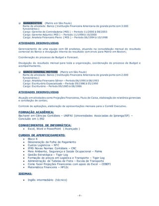 - 4 -
 BANKBOSTON (Matriz em São Paulo)
Ramo de atividade: Banco ( Instituição Financeira Americana de grande porte com 3.000
funcionários )
Cargo: Gerente de Controladoria ( MIS ) – Período 11/2000 à 08/2003
Cargo: Gerente Adjunto ( MIS ) – Período 11/1998 à 10/2000
Cargo: Analista Financeiro Pleno ( MIS ) – Período 06/1994 à 10/1998
ATIVIDADES DESENVOLVIDAS
Gerenciamento de uma equipe com 08 analistas, atuando na consolidação mensal do resultado
comercial do Banco e divulgação interna do resultado com envio para Matriz em Boston;
Coordenação do processo de Budget e Forecast.
Divulgação do resultado mensal para toda a organização, coordenação do processo de Budget e
acompanhamento.
 BANCO GENERAL MOTORS (Matriz em São Paulo)
Ramo de atividade: Banco ( Instituição Financeira Americana de grande porte com 2.000
funcionários )
Cargo: Analista Financeiro Sênior – Período 06/1990 à 08/1993
Cargo: Escriturário Especializado – Período 09/1986 à 05/1990
Cargo: Escriturário – Período 09/1985 à 08/1986
ATIVIDADES DESENVOLVIDAS
Atuação em atividades como Projeções Financeiras, Fluxo de Caixa, elaboração de relatórios gerenciais
e conciliação de contas;
Controle de aplicações, elaboração de apresentações mensais para o Comitê Executivo .
FORMAÇÃO ACADÊMICA:
Bacharel em Ciências Contábeis – UNIFAI (Universidades Associadas do Ipiranga/SP) –
Concluído em 1.992
CONHECIMENTOS DE INFORMÁTICA:
 Excel, Word e PowerPoint ( Avançado )
CURSOS DE APERFEIÇOAMENTO:
 Bloco K
 Desoneração da Folha de Pagamento
 Custos Logísticos – NTC
 IFRS Novas Normas Contábeis – CRC
 Meio Ambiente, Segurança e Saúde Ocupacional – Palms
 Gestão Estratégica – Tiger Log
 Formação de preços em Logística e Transporte – Tiger Log
 Administração de Tabelas de Frete – Escola de Transporte
 Como fazer Projeções Financeiras com apoio do Excel – CEBEFI
 Matemática Financeira – HP12c
IDIOMAS:
 Inglês intermediário (técnico)
 