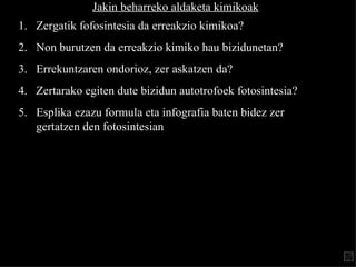 Jakin beharreko aldaketa kimikoak Zergatik  fofosintesia  da erreakzio kimikoa? Non burutzen da erreakzio kimiko hau bizidunetan? Errekuntzaren ondorioz, zer askatzen da? Zertarako egiten dute bizidun  autotrofo ek  fotosintesia ? Esplika ezazu formula eta infografia baten bidez zer gertatz en   den fotosintesian 