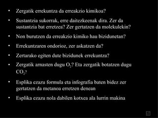 Zergatik errekuntza da erreakzio kimikoa? Sustantzia sukorrak, erre daitezkeenak dir a . Zer da sustantzia bat erretzea? Zer gertatzen da molekulekin? Non burutzen da erreakzio kimiko hau bizidunetan? Errekuntzaren ondorioz, zer askatzen da? Zertarako egiten dute bizidunek errekuntza? Zergatik arnasten dugu O 2 ? Eta zergatik botatzen dugu CO 2 ? Esplika ezazu formula eta infografia baten bidez zer gertatz en  da metanoa erretzen denean Esplika ezazu nola dabilen kotxea ala   lurrin makina 