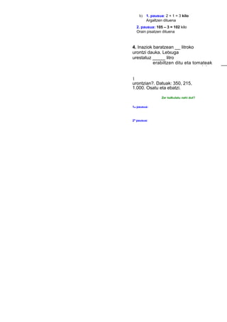 b) 1. pausua: 2 + 1 = 3 kilo
Argaltzen dituena
2. pausua: 105 – 3 = 102 kilo
Orain pisatzen dituena
4. Inaziok baratzean ___ litroko
urontzi dauka. Letxuga
urestatuz _____ litro
erabiltzen ditu eta tomateak
urestatuz
____
1
urontzian?. Datuak: 350, 215,
1.000. Osatu eta ebatzi.
Zer kalkulatu nahi dut?
1er pausua:
2º pausua:
 