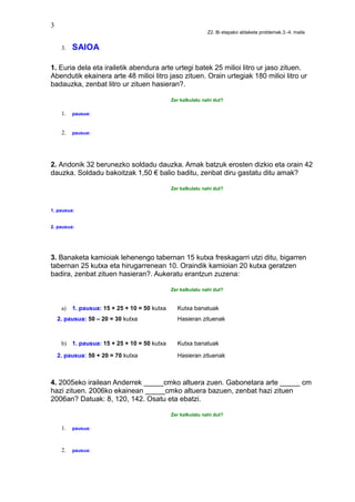 3
Z2. Bi etapako aldaketa problemak.3.-4. maila
3. SAIOA
1. Euria dela eta irailetik abendura arte urtegi batek 25 milioi litro ur jaso zituen.
Abendutik ekainera arte 48 milioi litro jaso zituen. Orain urtegiak 180 milioi litro ur
badauzka, zenbat litro ur zituen hasieran?.
Zer kalkulatu nahi dut?
1. pausua:
2. pausua:
2. Andonik 32 berunezko soldadu dauzka. Amak batzuk erosten dizkio eta orain 42
dauzka. Soldadu bakoitzak 1,50 € balio baditu, zenbat diru gastatu ditu amak?
Zer kalkulatu nahi dut?
1. pausua:
2. pausua:
3. Banaketa kamioiak lehenengo tabernan 15 kutxa freskagarri utzi ditu, bigarren
tabernan 25 kutxa eta hirugarrenean 10. Oraindik kamioian 20 kutxa geratzen
badira, zenbat zituen hasieran?. Aukeratu erantzun zuzena:
Zer kalkulatu nahi dut?
a) 1. pausua: 15 + 25 + 10 = 50 kutxa Kutxa banatuak
2. pausua: 50 – 20 = 30 kutxa Hasieran zituenak
b) 1. pausua: 15 + 25 + 10 = 50 kutxa Kutxa banatuak
2. pausua: 50 + 20 = 70 kutxa Hasieran zituenak
4. 2005eko irailean Anderrek _____cmko altuera zuen. Gabonetara arte _____ cm
hazi zituen. 2006ko ekainean _____cmko altuera bazuen, zenbat hazi zituen
2006an? Datuak: 8, 120, 142. Osatu eta ebatzi.
Zer kalkulatu nahi dut?
1. pausua:
2. pausua:
 