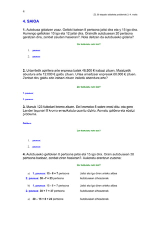 4
Z2. Bi etapako aldaketa problemak.3.-4. maila
4. SAIOA
1. Autobusa gidatzen zoaz. Geltoki batean 8 pertsona jaitsi dira eta y 15 igo dira.
Hurrengo geltokian 10 igo eta 12 jaitsi dira. Oraindik autobusean 20 pertsona
geratzen dira, zenbat zeuden hasieran?. Nola deitzen da autobuseko gidaria?
Zer kalkulatu nahi dut?
1. pausua:
2. pausua:
2. Urtarriletik apirilera arte enpresa batek 48.500 € irabazi zituen. Maiatzetik
abustura arte 12.000 € galdu zituen. Urtea amaitzear enpresak 60.000 € zituen.
Zenbat diru galdu edo irabazi zituen irailetik abendura arte?
Zer kalkulatu nahi dut?
1. pausua:
2. pausua:
3. Manuk 123 futbolari kromo zituen. Sei kromoko 5 sobre erosi ditu, eta gero
Lander lagunari 8 kromo errepikatuta oparitu dizkio. Asmatu galdera eta ebatzi
problema.
Galdera:
Zer kalkulatu nahi dut?
1. pausua:
2. pausua:
4. Autobuseko geltokian 8 pertsona jaitsi eta 15 igo dira. Orain autobusean 30
pertsona badoaz, zenbat ziren hasieran?. Aukeratu erantzun zuzena:
Zer kalkulatu nahi dut?
a) 1. pausua: 15 - 8 = 7 pertsona Jaitsi eta igo diren arteko aldea
2. pausua: 30 –7 = 23 pertsona Autobusean zihoazenak
b) 1. pausua: 15 - 8 = 7 pertsona Jaitsi eta igo diren arteko aldea
2. pausua: 30 + 7 = 37 pertsona Autobusean zihoazenak
a) 30 – 15 + 8 = 23 pertsona Autobusean zihoazenak
 